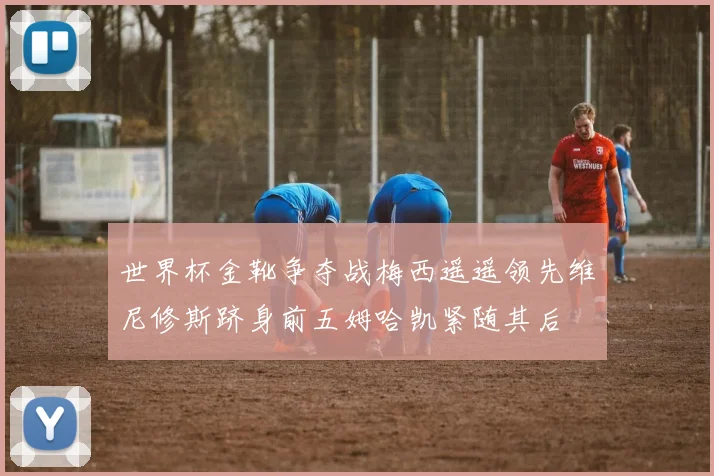 世界杯金靴争夺战梅西遥遥领先维尼修斯跻身前五姆哈凯紧随其后