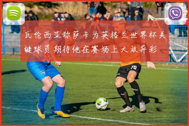 瓦伦西亚称萨卡为英格兰世界杯关键球员期待他在赛场上大放异彩