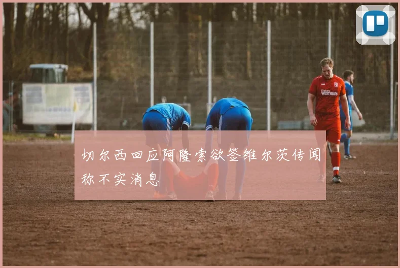 切尔西回应阿隆索欲签维尔茨传闻称不实消息