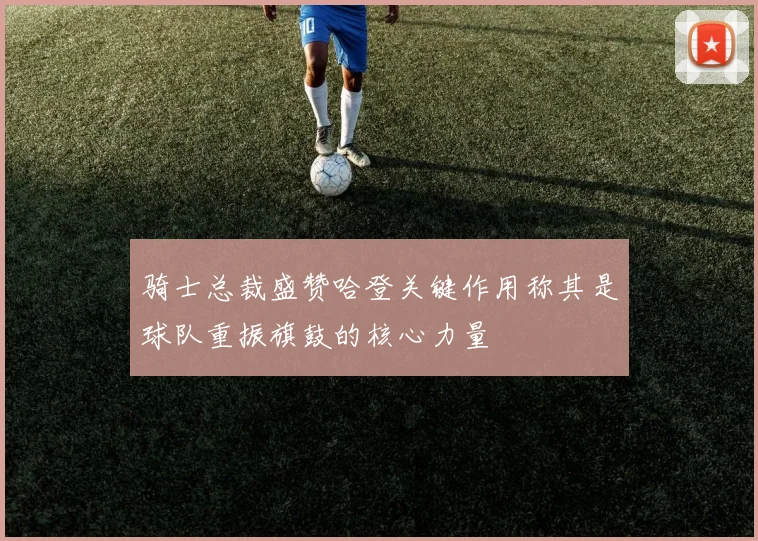 骑士总裁盛赞哈登关键作用称其是球队重振旗鼓的核心力量