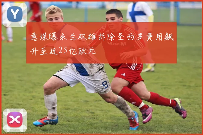 意媒曝米兰双雄拆除圣西罗费用飙升至近25亿欧元