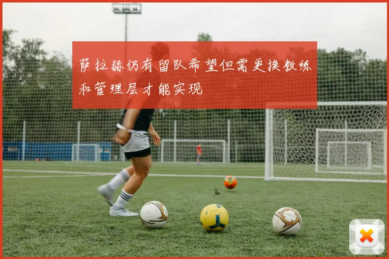 萨拉赫仍有留队希望但需更换教练和管理层才能实现