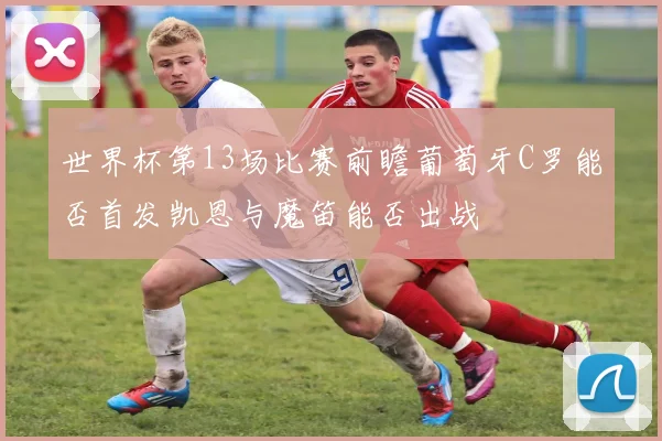 世界杯第13场比赛前瞻葡萄牙C罗能否首发凯恩与魔笛能否出战