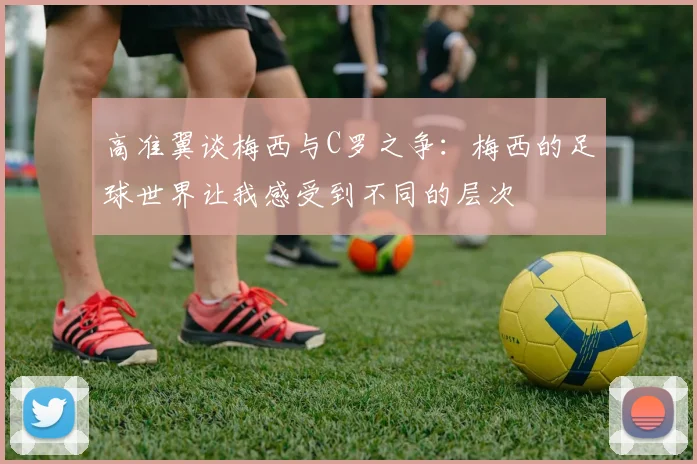 高准翼谈梅西与C罗之争：梅西的足球世界让我感受到不同的层次