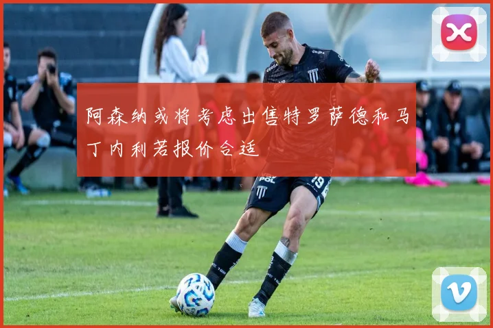 阿森纳或将考虑出售特罗萨德和马丁内利若报价合适