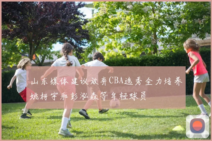 山东媒体建议放弃CBA选秀全力培养姚柯宇和彭泓森等年轻球员