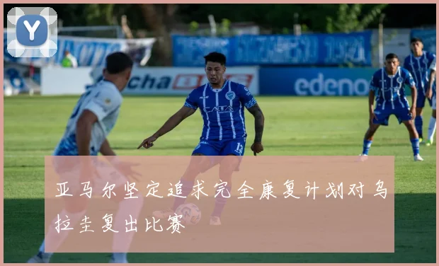 亚马尔坚定追求完全康复计划对乌拉圭复出比赛