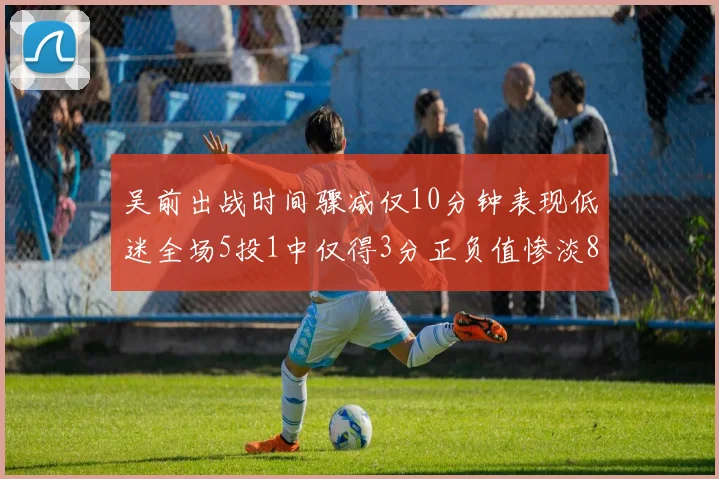 吴前出战时间骤减仅10分钟表现低迷全场5投1中仅得3分正负值惨淡8