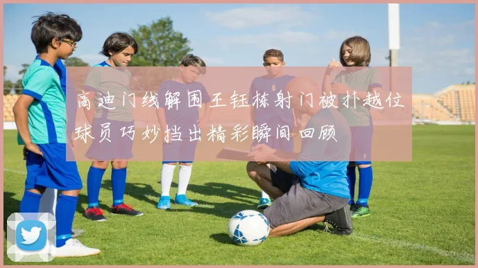 高迪门线解围王钰栋射门被扑越位球员巧妙挡出精彩瞬间回顾