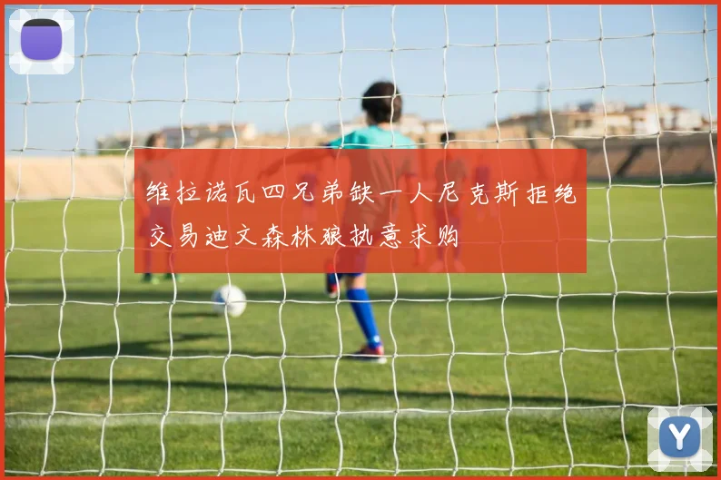 维拉诺瓦四兄弟缺一人尼克斯拒绝交易迪文森林狼执意求购