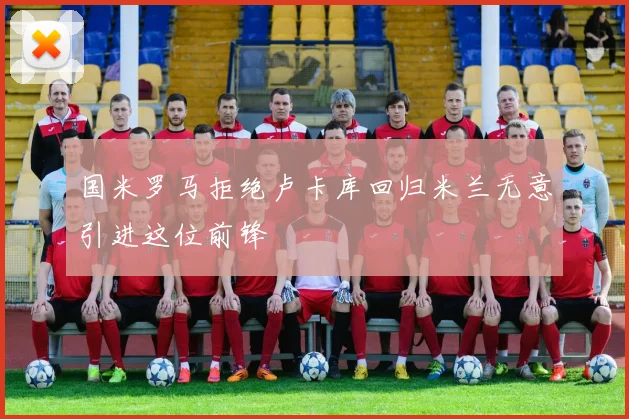 国米罗马拒绝卢卡库回归米兰无意引进这位前锋