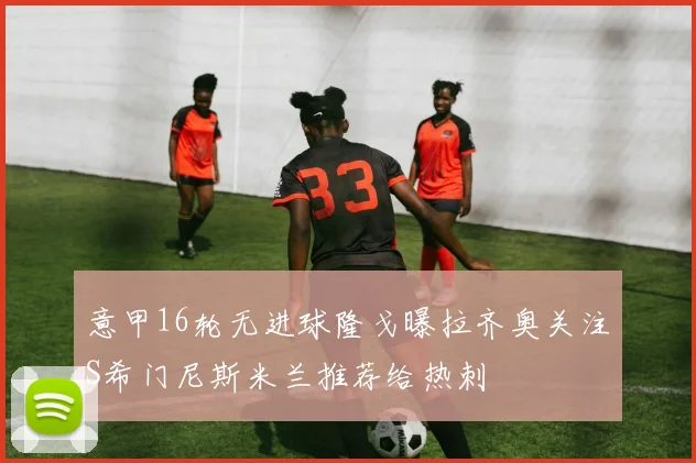 意甲16轮无进球隆戈曝拉齐奥关注S希门尼斯米兰推荐给热刺