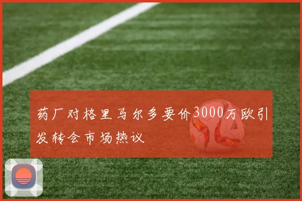 药厂对格里马尔多要价3000万欧引发转会市场热议