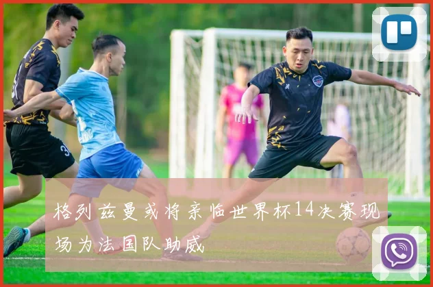 格列兹曼或将亲临世界杯14决赛现场为法国队助威