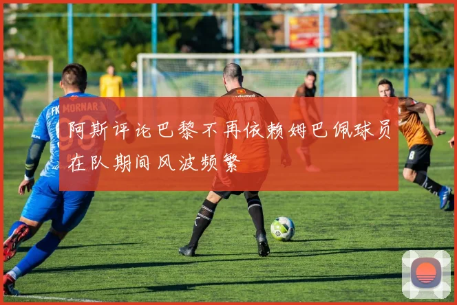 阿斯评论巴黎不再依赖姆巴佩球员在队期间风波频繁