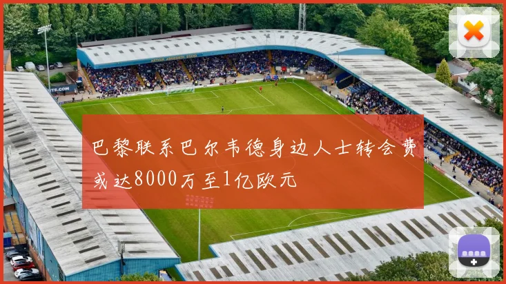 巴黎联系巴尔韦德身边人士转会费或达8000万至1亿欧元