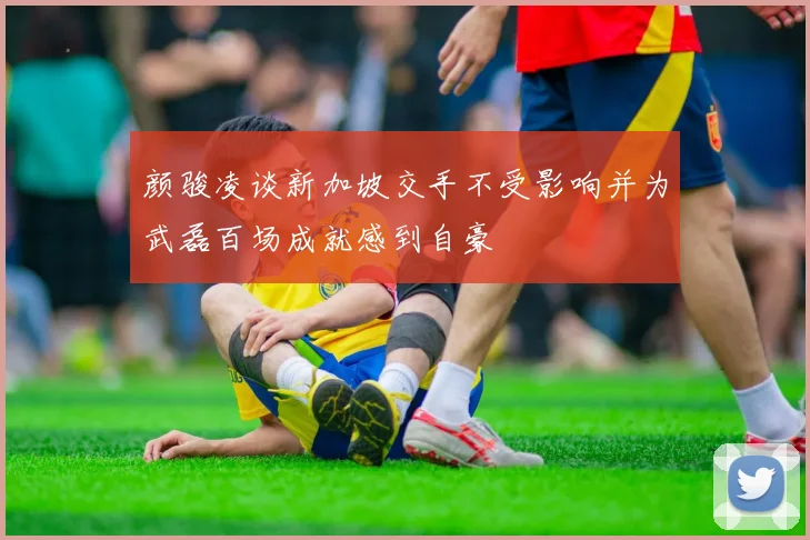 颜骏凌谈新加坡交手不受影响并为武磊百场成就感到自豪